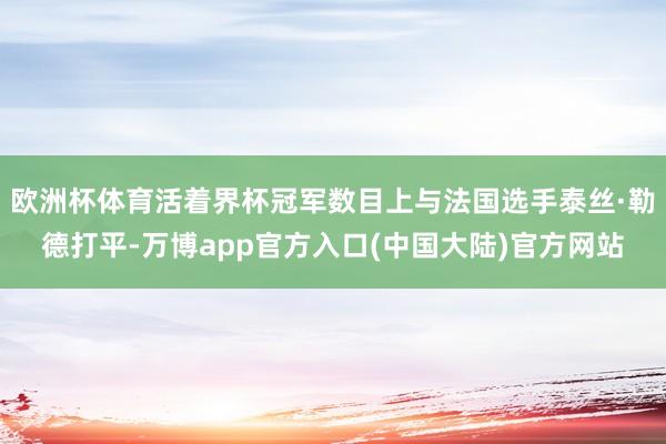 欧洲杯体育活着界杯冠军数目上与法国选手泰丝·勒德打平-万博app官方入口(中国大陆)官方网站