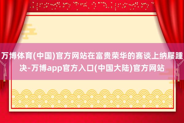 万博体育(中国)官方网站在富贵荣华的赛谈上纳屦踵决-万博app官方入口(中国大陆)官方网站