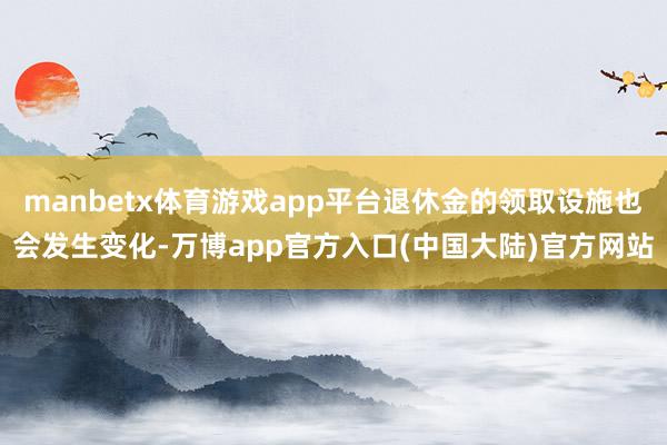 manbetx体育游戏app平台退休金的领取设施也会发生变化-万博app官方入口(中国大陆)官方网站