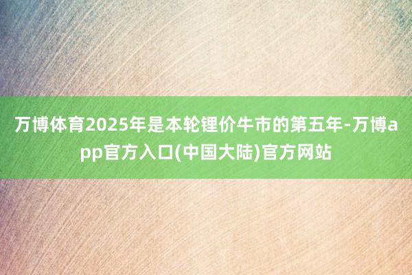 万博体育2025年是本轮锂价牛市的第五年-万博app官方入口(中国大陆)官方网站