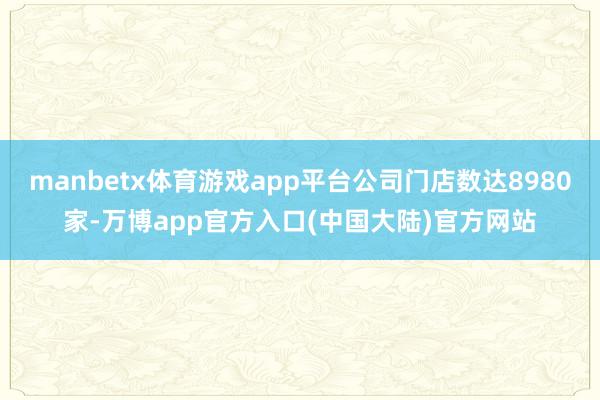 manbetx体育游戏app平台公司门店数达8980家-万博app官方入口(中国大陆)官方网站