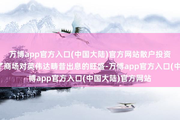 万博app官方入口(中国大陆)官方网站散户投资者的流入也响应了商场对英伟达畴昔出息的旺盛-万博app官方入口(中国大陆)官方网站