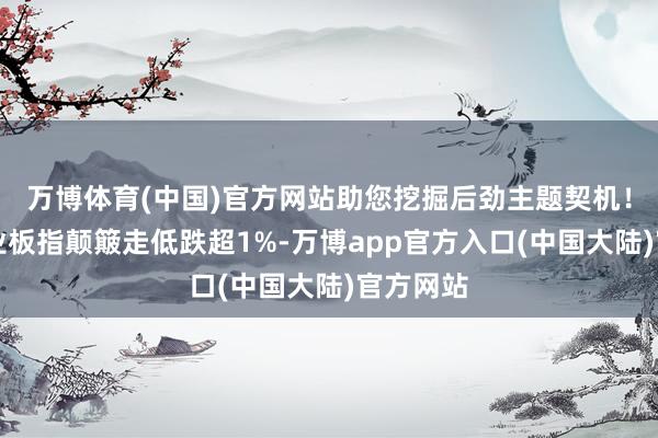 万博体育(中国)官方网站助您挖掘后劲主题契机！		创业板指颠簸走低跌超1%-万博app官方入口(中国大陆)官方网站