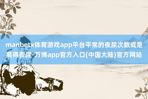 manbetx体育游戏app平台平常的夜尿次数或是莫得夜尿-万博app官方入口(中国大陆)官方网站