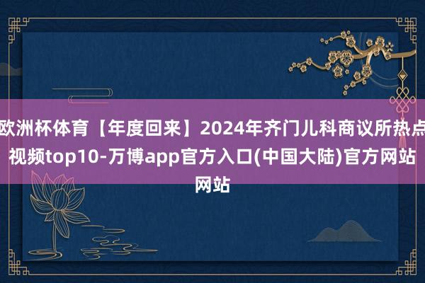 欧洲杯体育【年度回来】2024年齐门儿科商议所热点视频top10-万博app官方入口(中国大陆)官方网站