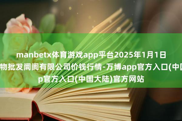 manbetx体育游戏app平台2025年1月1日洛阳宏进农副产物批发阛阓有限公司价钱行情-万博app官方入口(中国大陆)官方网站