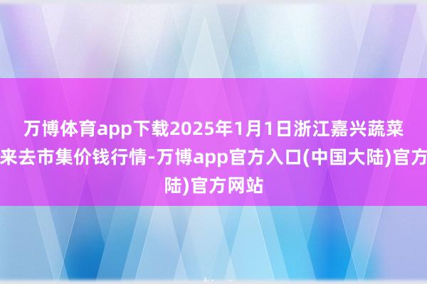 万博体育app下载2025年1月1日浙江嘉兴蔬菜批发来去市集价钱行情-万博app官方入口(中国大陆)官方网站