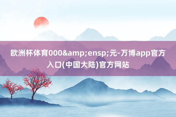 欧洲杯体育000&ensp;元-万博app官方入口(中国大陆)官方网站