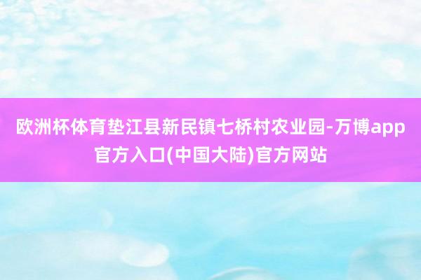 欧洲杯体育垫江县新民镇七桥村农业园-万博app官方入口(中国大陆)官方网站