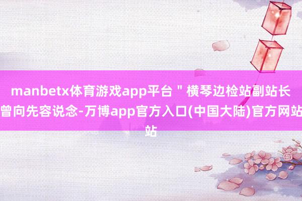 manbetx体育游戏app平台＂横琴边检站副站长曾向先容说念-万博app官方入口(中国大陆)官方网站