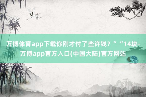 万博体育app下载你刚才付了些许钱？”“14块-万博app官方入口(中国大陆)官方网站