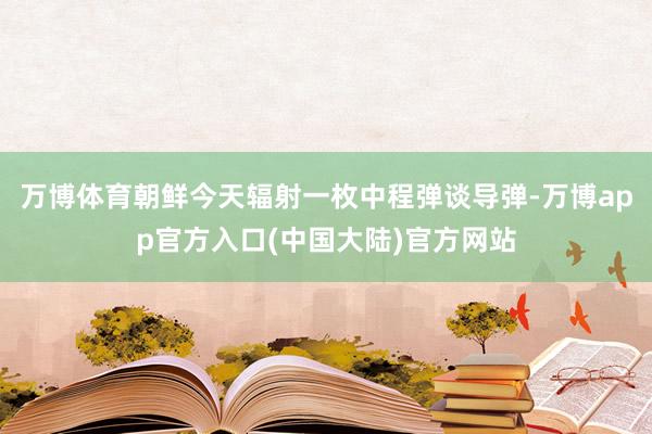 万博体育朝鲜今天辐射一枚中程弹谈导弹-万博app官方入口(中国大陆)官方网站