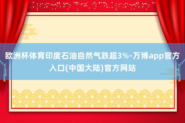 欧洲杯体育印度石油自然气跌超3%-万博app官方入口(中国大陆)官方网站