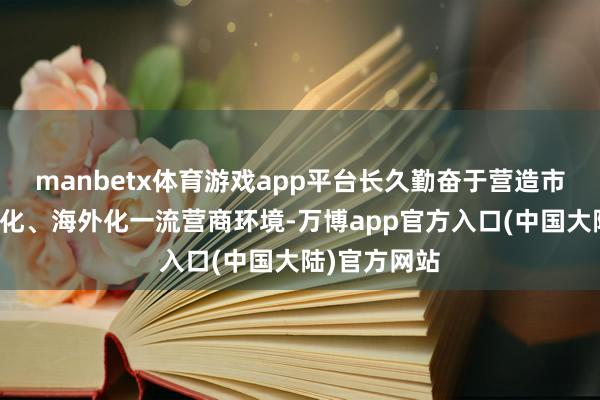 manbetx体育游戏app平台长久勤奋于营造市集化、法治化、海外化一流营商环境-万博app官方入口(中国大陆)官方网站