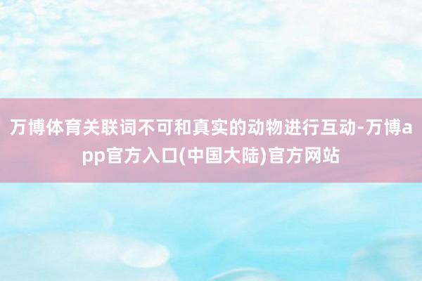 万博体育关联词不可和真实的动物进行互动-万博app官方入口(中国大陆)官方网站