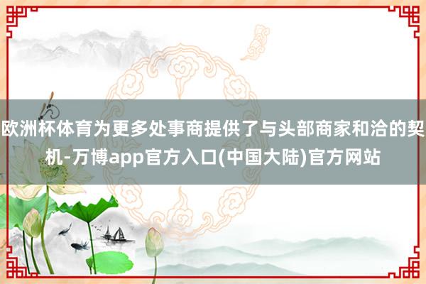 欧洲杯体育为更多处事商提供了与头部商家和洽的契机-万博app官方入口(中国大陆)官方网站