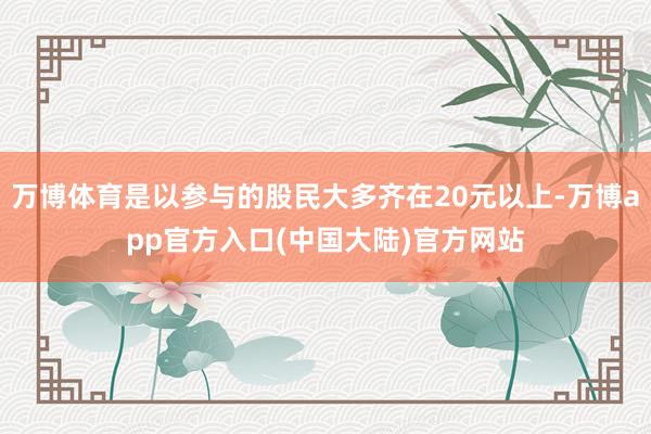 万博体育是以参与的股民大多齐在20元以上-万博app官方入口(中国大陆)官方网站