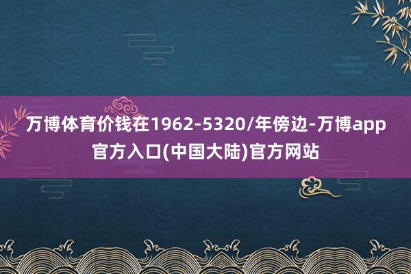 万博体育价钱在1962-5320/年傍边-万博app官方入口(中国大陆)官方网站