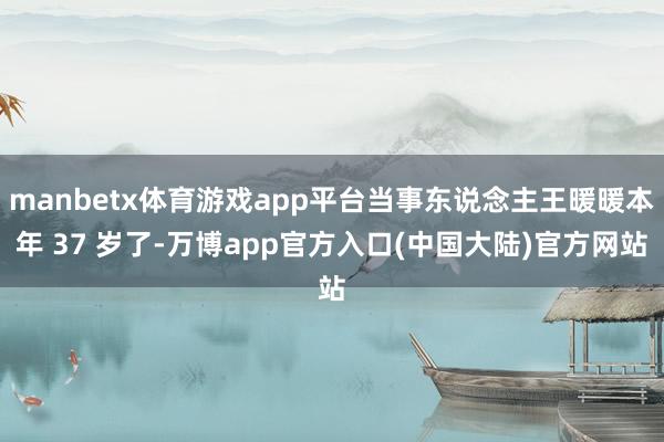 manbetx体育游戏app平台当事东说念主王暖暖本年 37 岁了-万博app官方入口(中国大陆)官方网站