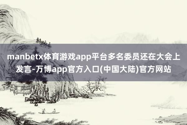 manbetx体育游戏app平台多名委员还在大会上发言-万博app官方入口(中国大陆)官方网站