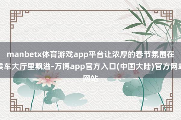 manbetx体育游戏app平台让浓厚的春节氛围在候车大厅里飘溢-万博app官方入口(中国大陆)官方网站