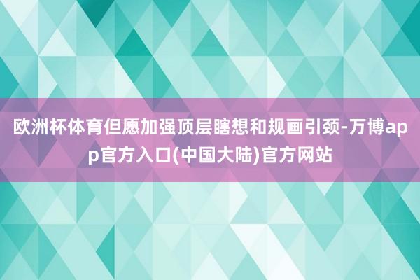 欧洲杯体育但愿加强顶层瞎想和规画引颈-万博app官方入口(中国大陆)官方网站