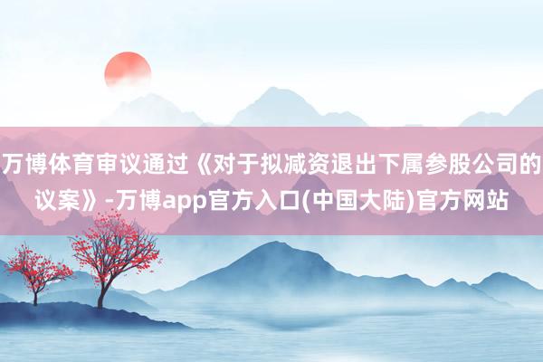 万博体育审议通过《对于拟减资退出下属参股公司的议案》-万博app官方入口(中国大陆)官方网站