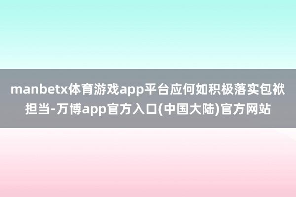 manbetx体育游戏app平台应何如积极落实包袱担当-万博app官方入口(中国大陆)官方网站