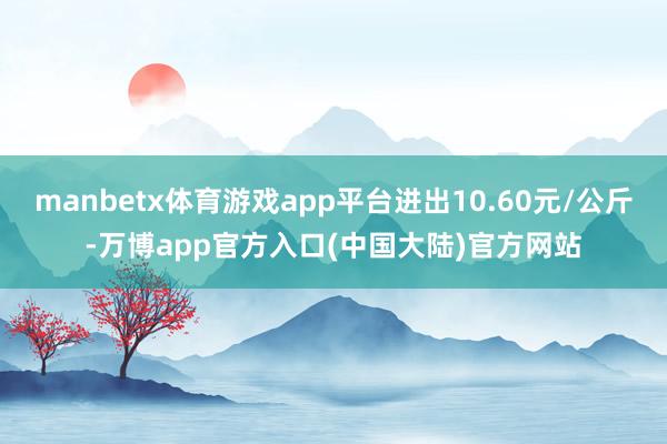 manbetx体育游戏app平台进出10.60元/公斤-万博app官方入口(中国大陆)官方网站