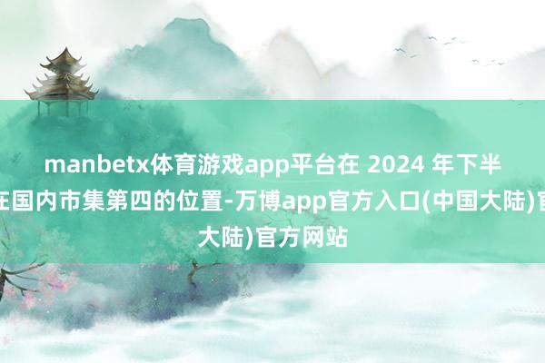 manbetx体育游戏app平台在 2024 年下半年巩固在国内市集第四的位置-万博app官方入口(中国大陆)官方网站