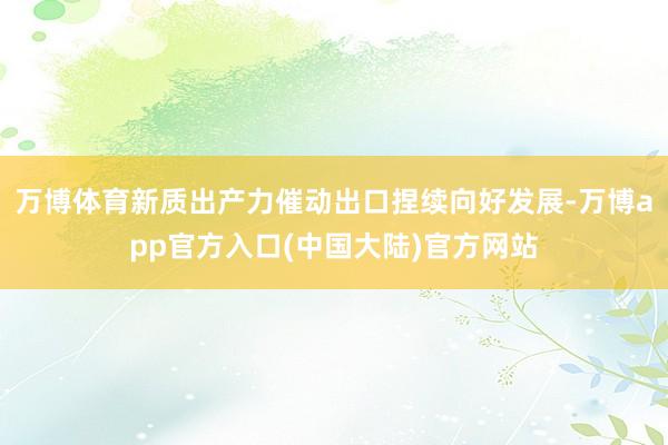 万博体育新质出产力催动出口捏续向好发展-万博app官方入口(中国大陆)官方网站