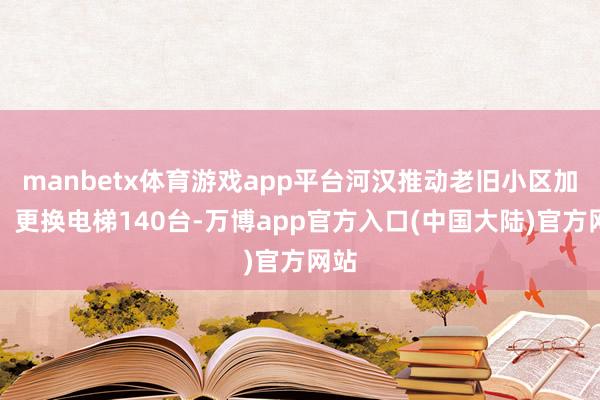 manbetx体育游戏app平台河汉推动老旧小区加装、更换电梯140台-万博app官方入口(中国大陆)官方网站