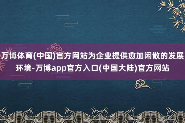 万博体育(中国)官方网站为企业提供愈加闲散的发展环境-万博app官方入口(中国大陆)官方网站