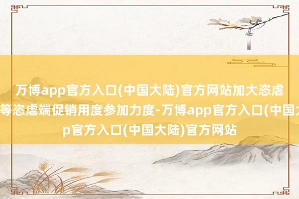 万博app官方入口(中国大陆)官方网站加大恣虐者扫码及宴席等恣虐端促销用度参加力度-万博app官方入口(中国大陆)官方网站