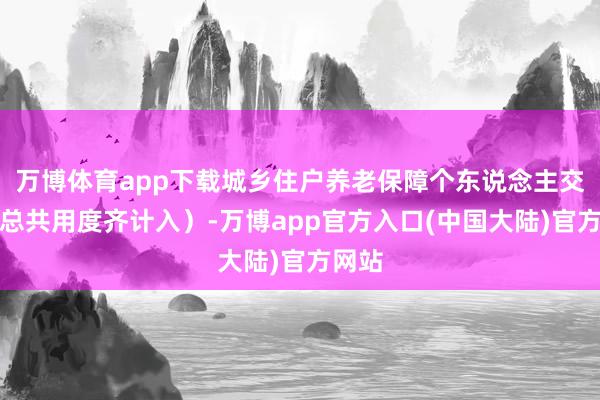 万博体育app下载城乡住户养老保障个东说念主交纳的总共用度齐计入）-万博app官方入口(中国大陆)官方网站