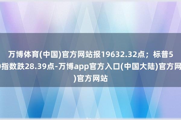 万博体育(中国)官方网站报19632.32点；标普500指数跌28.39点-万博app官方入口(中国大陆)官方网站