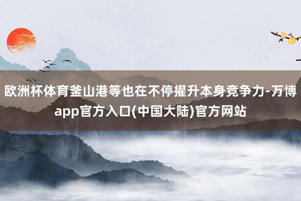 欧洲杯体育釜山港等也在不停擢升本身竞争力-万博app官方入口(中国大陆)官方网站