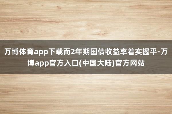 万博体育app下载而2年期国债收益率着实握平-万博app官方入口(中国大陆)官方网站