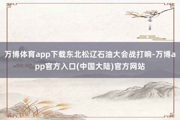 万博体育app下载东北松辽石油大会战打响-万博app官方入口(中国大陆)官方网站