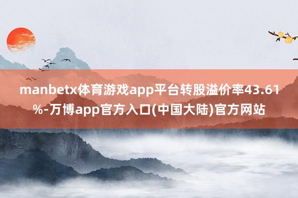 manbetx体育游戏app平台转股溢价率43.61%-万博app官方入口(中国大陆)官方网站