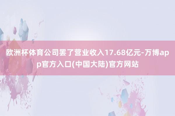 欧洲杯体育公司罢了营业收入17.68亿元-万博app官方入口(中国大陆)官方网站