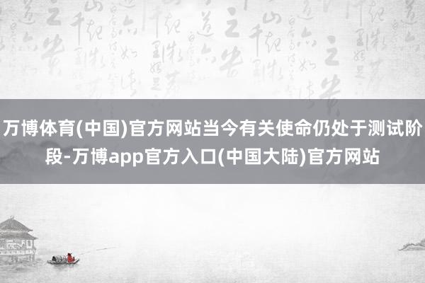 万博体育(中国)官方网站当今有关使命仍处于测试阶段-万博app官方入口(中国大陆)官方网站