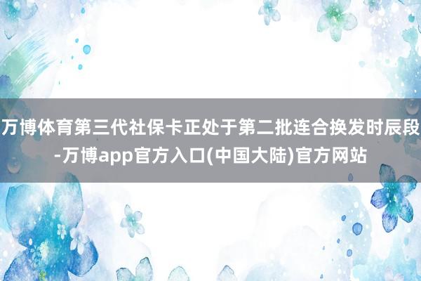 万博体育第三代社保卡正处于第二批连合换发时辰段-万博app官方入口(中国大陆)官方网站