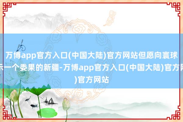 万博app官方入口(中国大陆)官方网站但愿向寰球展示一个委果的新疆-万博app官方入口(中国大陆)官方网站