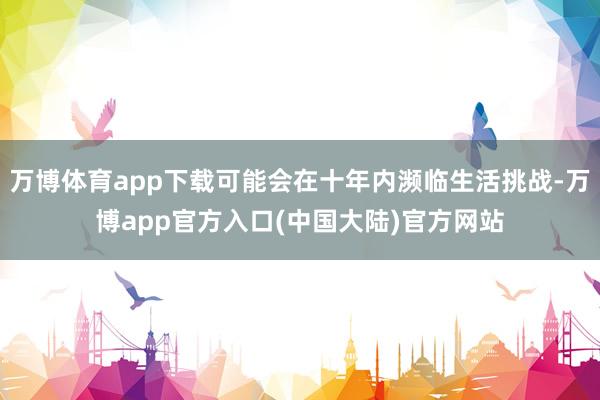 万博体育app下载可能会在十年内濒临生活挑战-万博app官方入口(中国大陆)官方网站